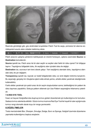 49
Resimde görüldüğü gibi, göz etrafındaki kırışıklıkları Patch Tool ile seçip, pürüzsüz bir alanına sü-
rükleyerek kusurlu alanı ortadan kaldırmış olduk.
Patch aracının çalışma yöntemini belirleyecek en önemli fonksiyon, options üzerindeki Source ve
Destination komutlarıdır.
Source işaretli ise, Patch aracı ile bir alan seçilir ve seçilen alan farklı bir doku içeren? bir bölgeye
taşmır. Taşıdığımız bölgedeki doku, ilk seçtiğimiz alan içindeki doku ile değişir.
Destination ise, sourceun tam tersi olarak çalışır. Yani seçtiğimiz alandaki doku, taşıdığımız alan-
daki doku ile yer değiştirir.
Transparency işaretli ise, kaynak ve hedef bölgelerdeki doku ve renk bilgileri birbirine karıştırılır.
Bu seçeneği, gerçekçi bir rötuşlama işlemi elde etmek yerine, artistik etkiler yaratmak istediğimizde
kullanabiliriz.
Farklı etkiler yaratmak için patch aracı ile bir seçim oluşturduktan sonra, belirlediğimiz bir pattern ile
doku taşıması yapabiliriz. Dokuya pattern eklemek için Use Pattern seçeneğine tıklamamız yeterli-
dir.
7.9.RED EYE TOOL
İnsan ve hayvan fotoğraflarında oluşmuş kırmızı gözleri düzenlemek için kullandığımız bir komuttur.
Sadece kırmızı alanlarda etkilidir. Gözün kırmızı kısmına Red Eye Tool ile hayali bir alan açtığımızda
kırmızı rengi otomatik olarak koyu bir renge çevirecektir.
8.DÜZELTMELER
Tools menüsündeki Blur, Sharpen, Smudge, Dodge, Burn ve Sponge, fotoğraf üzerinde düzenleme
yapmakta kullandığımız başlıca araçlardır.
 