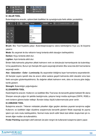 50
8.1.BLUR TOOL
Bulanıklaştırma aracıdır, options'daki özellikleri ile oynadığımızda farklı etkiler yaratabiliriz.
Brush: Blur Tool fırçalarla çalışır. Bulanıklaştıracağımız alana belirlediğimiz fırça ucu ile boyama
yaparız.
Mode: Bu seçenek ile blur etkisinin hangi tonlarda etkili olacağını belirleyebiliriz
Darken: Koyu tonlarda etkili olur.
Lighten: Açık tonlarda etkili olur.
Birden fatla katmanla çalışırken,alttaki katmanın renk ve dokularıyla harmanlayarak da bulanıklaş-
tırma yapabilirsiniz. Bunun için Sample All Layers seçeneği olmalıdır.Blur aracında dört harmanlama
seçeneği vardır.
Hue - Saturation - Color - Luminosity. Bu seçenekler bildiğimiz layer harmanlama seçenekleridir.
All Sample Layers işaretli olsa da aracın etkisi sadece geçerli katmanda etkili olacaktır ama bazı
farklı sonuçları gözlemleyebilirsiniz. Bu değerler alttaki katmanın renk, doku ve tonuna göre değiş-
kenlik gösterir.
Strenght: Bulanıklığın yoğunluğudur.
8.2.SHARPEN TOOL
Keskinleştirme aracıdır. Kullanımı ve özellikleri Blur Tool aracı ile benzerlik göstermektedir Bir alana
Sharpen aracıyla yoğun bir şekilde bastığımızda, çalışma hangi modda açılmışsa (CMYK, RGB) o
renk tonlarını görene kadar netleşir. Bundan dolayı ölçülü kullanmamızda yarar vardır.
8.3.SMUDGE TOOL
Bulaştırma aracıdır. Tıklanan noktadaki pikselleri diğer geçilen alanlara yayarak karıştırma sağlar
Kullanımı ve özellikleri diğer düzeltme araçlarımızla benzerlik gösterir Mode seçeneği ile yayma
işlemi için renk modu belirleyebiliriz. Normal modu tercih edilir fakat özel etkiler oluşturmak için is-
tersek diğer modları da kullanabiliriz.
Finder Painting seçeneğini aktif edersek üst plan rengini de kullanarak bulaştırma işlemi yapar.
 