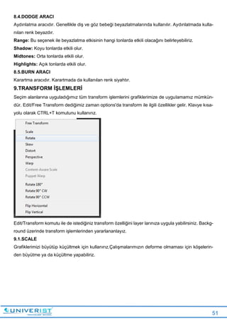 51
8.4.DODGE ARACI
Aydınlatma aracıdır. Genellikle diş ve göz bebeği beyazlatmalarında kullanılır. Aydınlatmada kulla-
nılan renk beyazdır.
Range: Bu seçenek ile beyazlatma etkisinin hangi tonlarda etkili olacağını belirleyebiliriz.
Shadow: Koyu tonlarda etkili olur.
Midtones: Orta tonlarda etkili olur.
Highlights: Açık tonlarda etkili olur.
8.5.BURN ARACI
Karartma aracıdır. Karartmada da kullanılan renk siyahtır.
9.TRANSFORM İŞLEMLERİ
Seçim alanlarına uyguladığımız tüm transform işlemlerini grafiklerimize de uygulamamız mümkün-
dür. Edit/Free Transform dediğimiz zaman options'da transform ile ilgili özellikler gelir. Klavye kısa-
yolu olarak CTRL+T komutunu kullanırız.
Edit/Transform komutu ile de istediğiniz transform özelliğini layer larınıza uygula yabilirsiniz. Backg-
round üzerinde transform işlemlerinden yararlananlayız.
9.1.SCALE
Grafiklerimizi büyütüp küçültmek için kullanırız.Çalışmalarımızın deforme olmaması için köşelerin-
den büyütme ya da küçültme yapabiliriz.
 