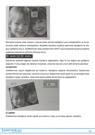 52
Merkezde bulunan odak noktasını manuel olarak elimizle istediğimiz yere yerleştirebiliriz ya da op-
tions'dan odak noktasını belirleyebiliriz. Böylelikle büyültme küçültme işleminde istediğimiz bir böl-
geyi sabitlemiş oluruz. Grafiklerimizin köşe noktalarından SHIFT tuşuna basarak büyütme küçültme
sağlarsak çalışmamızı deforme etmemiş oluruz.
Options'da yüzdesel değerde büyütüp küçültme sağlayabiliriz. Eğer W (en değeri) için girdiğimiz
değerden H (boy) değeri de etkilensin istiyorsak, ortasında bulunan zinciri aktif etmemiz gerekiyor.
9.2.ROTATE
Grafiklerimizin açışım değiştirmek için kullanırız. İstediğimiz değerde döndürebiliriz. Sayfamızda
serbest döndürmek istiyorsak, transform kutusunun köşelerinde küçük eğimli bir ok gördüğümüzde
istediğimiz değeri verebiliriz. Options'da ölçülü şekilde döndürmeyi de sağlayabiliriz.
9.3.SKEW
Grafiklerimizi istediğimiz yönde eğmek için kullanırız.Yatay ya da dikey eğimler verebiliriz.
 