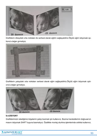 53
Grafiklerin dikeydeki orta noktaları ile serbest olarak eğitim sağlayabiliriz.Ölçülü eğim istiyorsak op-
tions’a değer girmeliyiz.
Grafiklerin yataydaki orta noktaları serbest olarak eğim sağlayabiliriz.Ölçülü eğim istiyorsak opti-
ons’a değer girmeliyiz.
9.4.DİSTORT
Grafiklerimizin istediğimiz köşelerini çekip bozmak için kullanırız. Bozma hareketlerinin doğrusal ol-
masını istiyorsak SHIFT tuşuna basmalıyız. Özellikle montaj oturtma işlemlerinde sıklıkla kullanırız.
 