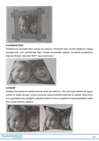 54
9.5.PERSPECTİVE
Grafiklerimize perspektif etkisi vermek için kullanırız. Perspektif etkisi vermek istediğimiz noktaya
tıkladığımızda, onun paralelindeki diğer noktada perspektiften etkilenir. Perspektif hareketlerinin
doğrusal olmasını istiyorsak SHIFT tuşuna basmalıyız.
9.6.WARP
Grafiklerimizi serbest bir şekilde deforme etmek için kullanırız. CS2 sürümüyle objelere de uygula-
nabilen bir özellik olmuştur. Ondan öncesinde sadece text'lerde kullanılan bir özellikti. Warp komu-
tunu uyguladığımızda, grafiğimiz ızgaralara bölünür ve biz bu çizgilerle oynayarak grafiğimizi istedi-
ğimiz yönde deforme edebiliriz.
 