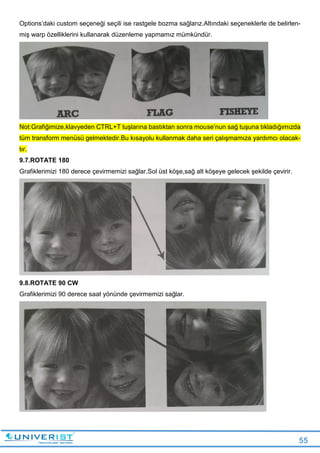 55
Options’daki custom seçeneği seçili ise rastgele bozma sağlarız.Altındaki seçeneklerle de belirlen-
miş warp özelliklerini kullanarak düzenleme yapmamız mümkündür.
Not:Grafiğimize,klavyeden CTRL+T tuşlarına bastıktan sonra mouse’nun sağ tuşuna tıkladığımızda
tüm transform menüsü gelmektedir.Bu kısayolu kullanmak daha seri çalışmamıza yardımcı olacak-
tır.
9.7.ROTATE 180
Grafiklerimizi 180 derece çevirmemizi sağlar.Sol üst köşe,sağ alt köşeye gelecek şekilde çevirir.
9.8.ROTATE 90 CW
Grafiklerimizi 90 derece saat yönünde çevirmemizi sağlar.
 