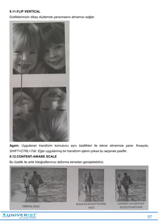 57
9.11.FLIP VERTİCAL
Grafiklerimizin dikey düzlemde yansımasını almamızı sağlar.
Again: Uygulanan transform komutunu aynı özellikleri ile tekrar etmemize yarar. Kısayolu
SHIFT+CTRL+Tdir. Eğer uygulanmış bir transform işlemi yoksa bu seçenek pasiftir.
9.12.CONTENT-AWARE SCALE
Bu özellik ile artık fotoğraflarımızı deforme etmeden genişletebiliriz.
 
