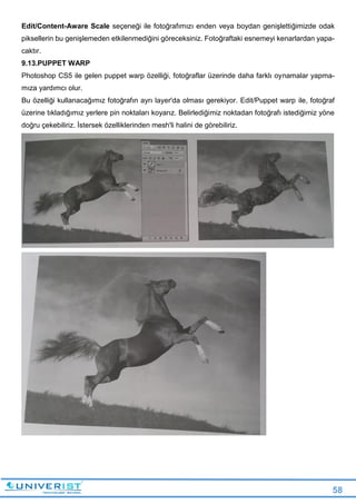 58
Edit/Content-Aware Scale seçeneği ile fotoğrafımızı enden veya boydan genişlettiğimizde odak
piksellerin bu genişlemeden etkilenmediğini göreceksiniz. Fotoğraftaki esnemeyi kenarlardan yapa-
caktır.
9.13.PUPPET WARP
Photoshop CS5 ile gelen puppet warp özelliği, fotoğraflar üzerinde daha farklı oynamalar yapma-
mıza yardımcı olur.
Bu özelliği kullanacağımız fotoğrafın ayrı layer'da olması gerekiyor. Edit/Puppet warp ile, fotoğraf
üzerine tıkladığımız yerlere pin noktaları koyarız. Belirlediğimiz noktadan fotoğrafı istediğimiz yöne
doğru çekebiliriz. İstersek özelliklerinden mesh'li halini de görebiliriz.
 