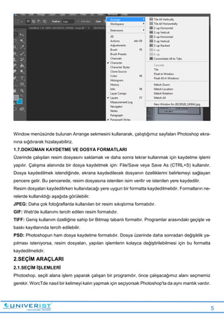 5
Window menüsünde bulunan Arrange sekmesini kullanarak, çalıştığımız sayfaları Photoshop ekra-
nına sığdırarak hizalayabiliriz.
1.7.DOKÜMAN KAYDETME VE DOSYA FORMATLARI
Üzerinde çalışılan resim dosyasını saklamak ve daha sonra tekrar kullanmak için kaydetme işlemi
yapılır. Çalışma alanında bir dosya kaydetmek için: File/Save veya Save As (CTRL+S) kullanılır.
Dosya kaydedilmek istendiğinde, ekrana kaydedilecek dosyanın özelliklerini belirlemeyi sağlayan
pencere gelir. Bu pencerede, resim dosyasına istenilen isim verilir ve istenilen yere kaydedilir.
Resim dosyalan kaydedilirken kullanılacağı yere uygun bir formatta kaydedilmelidir. Formatların ne-
relerde kullanıldığı aşağıda görülebilir.
JPEG: Daha çok fotoğraflarda kullanılan bir resim sıkıştırma formatıdır.
GIF: Web'de kullanımı tercih edilen resim formatıdır.
TIFF: Geniş kullanım özelliğine sahip bir Bitmap tabanlı formattır. Programlar arasındaki geçişte ve
baskı kayıtlarında tercih edilebilir.
PSD: Photoshopun ham dosya kaydetme formatıdır. Dosya üzerinde daha sonradan değişiklik ya-
pılması isteniyorsa, resim dosyaları, yapılan işlemlerin kolayca değiştirilebilmesi için bu formatta
kaydedilmelidir.
2.SEÇİM ARAÇLARI
2.1.SEÇİM İŞLEMLERİ
Photoshop, seçili alana işlem yaparak çalışan bir programdır, önce çalışacağımız alanı seçmemiz
gerekir. WorcTde nasıl bir kelimeyi kalın yapmak için seçiyorsak Photoshop'ta da aynı mantık vardır.
 