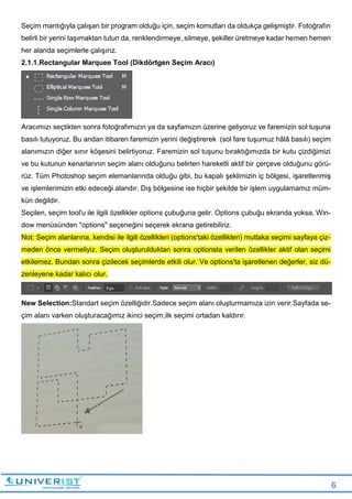 6
Seçim mantığıyla çalışan bir program olduğu için, seçim komutları da oldukça gelişmiştir. Fotoğrafın
belirli bir yerini taşımaktan tutun da, renklendirmeye, silmeye, şekiller üretmeye kadar hemen hemen
her alanda seçimlerle çalışırız.
2.1.1.Rectangular Marquee Tool (Dikdörtgen Seçim Aracı)
Aracımızı seçtikten sonra fotoğrafımızın ya da sayfamızın üzerine geliyoruz ve faremizin sol tuşuna
basılı tutuyoruz. Bu andan itibaren faremizin yerini değiştirerek (sol fare tuşumuz hâlâ basılı) seçim
alanımızın diğer sınır köşesini belirtiyoruz. Faremizin sol tuşunu bıraktığımızda bir kutu çizdiğimizi
ve bu kutunun kenarlarının seçim alanı olduğunu belirten hareketli aktif bir çerçeve olduğunu görü-
rüz. Tüm Photoshop seçim elemanlarında olduğu gibi, bu kapalı şeklimizin iç bölgesi, işaretlenmiş
ve işlemlerimizin etki edeceği alandır. Dış bölgesine ise hiçbir şekilde bir işlem uygulamamız müm-
kün değildir.
Seçilen, seçim tool'u ile ilgili özellikler options çubuğuna gelir. Options çubuğu ekranda yoksa, Win-
dow menüsünden "options" seçeneğini seçerek ekrana getirebiliriz.
Not: Seçim alanlarına, kendisi ile ilgili özellikleri (options'taki özellikleri) mutlaka seçimi sayfaya çiz-
meden önce vermeliyiz. Seçim oluşturulduktan sonra optionsta verilen özellikler aktif olan seçimi
etkilemez. Bundan sonra çizilecek seçimlerde etkili olur. Ve options'ta işaretlenen değerler, siz dü-
zenleyene kadar kalıcı olur.
New Selection:Standart seçim özelliğidir.Sadece seçim alanı oluşturmamıza izin verir.Sayfada se-
çim alanı varken oluşturacağımız ikinci seçim,ilk seçimi ortadan kaldırır.
 
