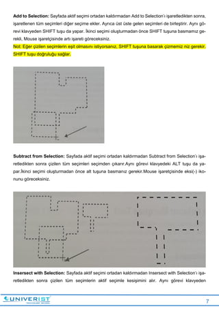 7
Add to Selection: Sayfada aktif seçimi ortadan kaldırmadan Add to Selection’ı işaretledikten sonra,
işaretlenen tüm seçimleri diğer seçime ekler. Ayrıca üst üste gelen seçimleri de birleştirir. Aynı gö-
revi klavyeden SHIFT tuşu da yapar. İkinci seçimi oluşturmadan önce SHIFT tuşuna basmamız ge-
rekli, Mouse işaretçisinde artı işareti göreceksiniz.
Not: Eğer çizilen seçimlerin eşit olmasını istiyorsanız, SHIFT tuşuna basarak çizmemiz niz gerekir.
SHIFT tuşu doğruluğu sağlar.
Subtract from Selection: Sayfada aktif seçimi ortadan kaldırmadan Subtract from Selection’ı işa-
retledikten sonra çizilen tüm seçimleri seçimden çıkarır.Aynı görevi klavyedeki ALT tuşu da ya-
par.İkinci seçimi oluşturmadan önce alt tuşuna basmanız gerekir.Mouse işaretçisinde eksi(-) iko-
nunu göreceksiniz.
Insersect with Selection: Sayfada aktif seçimi ortadan kaldırmadan Insersect with Selection’ı işa-
retledikten sonra çizilen tüm seçimlerin aktif seçimle kesişimini alır. Aynı görevi klavyeden
 