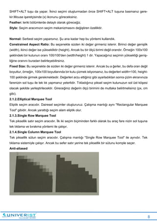 8
SHIFT+ALT tuşu da yapar. İkinci seçimi oluşturmadan önce SHIFT+ALT tuşuna basmanız gere-
kir.Mouse işaretçisinde (x) ikonunu göreceksiniz.
Feather: leriki bölümlerde detaylı olarak göreceğiz.
Style: Seçim aracımızın seçim mekanizmasını değiştiren özelliktir.
Normal: Serbest seçim yaparsınız. Şu ana kadar hep bu yöntemi kullandık.
Constrained Aspect Ratio: Bu seçenekte sizden iki değer girmeniz istenir. Birinci değer genişlik
(width), ikinci değer ise yüksekliktir (height). Ancak bu bir ölçü birimi değil orandır. Örneğin 100x100
şeklindeki bir kutunun oranı 100/100'den (width/height) 1 dir. Yapacağınız seçimin yüksekliği geniş-
liğine oranını buradan belirleyebilirsiniz.
Fixed Size: Bu seçenekte de sizden iki değer girmeniz istenir. Ancak bu a ğerler, bu defa oran değil
boyuttur, örneğin, 100x100 boyutlarında bir kutu çizmek istiyorsanız, bu değerleri width=100, height-
100 şeklinde girmek gerekmektedir. Değerleri arzu ettiğiniz gibi ayarladıktan sonra çizim ekranınıza
farenizin sol tuşu ile tek tık yapmanız yeterlidir. Tıkladığınız piksel seçim kutunuzun sol üst köşesi
olacak şekilde yerleştirilecektir. Gireceğiniz değerin ölçü birimini de mutlaka belirtmelisiniz (px, cm
gibi).
2.1.2.Elliptical Marquee Tool
Eliptik seçim aracıdır. Dairesel seçimler oluştururuz. Çalışma mantığı aynı "Rectangular Marquee
Tool" gibidir. Ancak yarattığı seçim alam eliptik olur.
2.1.3.Single Row Marquee Tool
Tek piksellik satır seçim aracıdır. İlk iki seçim biçiminden farklı olarak bu araç fare nizin sol tuşuna
tek tıklama ve bırakma yöntemi ile çalışır.
2.1.4.Single Column Marquee Tool
Tek piksellik sütun seçim aracıdır. Çalışma mantığı "Single Row Marquee Tool" ile aynıdır. Tek
tıklama sistemiyle çalışır. Ancak bu sefer satır yerine tek piksellik bir sütunu komple seçer.
Anti-aliased
 