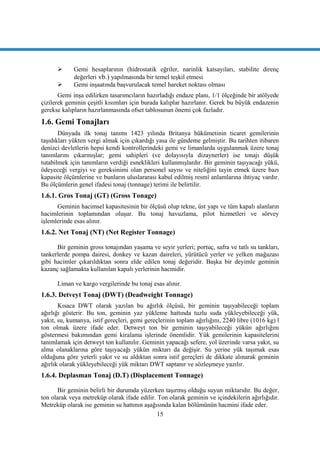 15
 Gemi hesaplarının (hidrostatik eğriler, narinlik katsayıları, stabilite direnç
değerleri vb.) yapılmasında bir temel teĢkil etmesi
 Gemi inĢaatında baĢvurulacak temel hareket noktası olması
Gemi inĢa edilirken tasarımcıların hazırladığı endaze planı, 1/1 ölçeğinde bir atölyede
çizilerek geminin çeĢitli kısımları için burada kalıplar hazırlanır. Gerek bu büyük endazenin
gerekse kalıpların hazırlanmasında ofset tablosunun önemi çok fazladır.
1.6. Gemi Tonajları
Dünyada ilk tonaj tanımı 1423 yılında Britanya hükümetinin ticaret gemilerinin
taĢıdıkları yükten vergi almak için çıkardığı yasa ile gündeme gelmiĢtir. Bu tarihten itibaren
denizci devletlerin hepsi kendi kontrollerindeki gemi ve limanlarda uygulanmak üzere tonaj
tanımlarını çıkarmıĢlar; gemi sahipleri (ve dolayısıyla dizaynerler) ise tonajı düĢük
tutabilmek için tanımların verdiği esneklikleri kullanmıĢlardır. Bir geminin taĢıyacağı yükü,
ödeyeceği vergiyi ve gereksinimi olan personel sayısı ve niteliğini tayin etmek üzere bazı
kapasite ölçümlerine ve bunların uluslararası kabul edilmiĢ resmî anlamlarına ihtiyaç vardır.
Bu ölçümlerin genel ifadesi tonaj (tonnage) terimi ile belirtilir.
1.6.1. Gros Tonaj (GT) (Gross Tonage)
Geminin hacimsel kapasitesinin bir ölçüsü olup tekne, üst yapı ve tüm kapalı alanların
hacimlerinin toplamından oluĢur. Bu tonaj havuzlama, pilot hizmetleri ve sörvey
iĢlemlerinde esas alınır.
1.6.2. Net Tonaj (NT) (Net Register Tonnage)
Bir geminin gross tonajından yaĢama ve seyir yerleri; portuç, safra ve tatlı su tankları,
tankerlerde pompa dairesi, donkey ve kazan daireleri, yürütücü yerler ve yelken mağazası
gibi hacimler çıkarıldıktan sonra elde edilen tonaj değeridir. BaĢka bir deyimle geminin
kazanç sağlamakta kullanılan kapalı yerlerinin hacmidir.
Liman ve kargo vergilerinde bu tonaj esas alınır.
1.6.3. Detveyt Tonaj (DWT) (Deadweight Tonnage)
Kısaca DWT olarak yazılan bu ağırlık ölçüsü, bir geminin taĢıyabileceği toplam
ağırlığı gösterir. Bu ton, geminin yaz yükleme hattında tuzlu suda yükleyebileceği yük,
yakıt, su, kumanya, istif gereçleri, gemi gereçlerinin toplam ağırlığını, 2240 libre (1016 kg) l
ton olmak üzere ifade eder. Detweyt ton bir geminin taĢıyabileceği yükün ağırlığını
göstermesi bakımından gemi kiralama iĢlerinde önemlidir. Yük gemilerinin kapasitelerini
tanımlamak için detweyt ton kullanılır. Geminin yapacağı sefere, yol üzerinde varsa yakıt, su
alma olanaklarına göre taĢıyacağı yükün miktarı da değiĢir. Su yerine yük taĢımak esas
olduğuna göre yeterli yakıt ve su aldıktan sonra istif gereçleri de dikkate alınarak geminin
ağırlık olarak yükleyebileceği yük miktarı DWT saptanır ve sözleĢmeye yazılır.
1.6.4. Deplasman Tonaj (D.T) (Displacement Tonnage)
Bir geminin belirli bir durumda yüzerken taĢırmıĢ olduğu suyun miktarıdır. Bu değer,
ton olarak veya metreküp olarak ifade edilir. Ton olarak geminin ve içindekilerin ağırlığıdır.
Metreküp olarak ise geminin su hattının aĢağısında kalan bölümünün hacmini ifade eder.
 