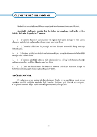 18
ÖLÇME VE DEĞERLENDĠRME
Bu faaliyet sonunda kazandıklarınızı aĢağıdaki soruları cevaplandırarak ölçünüz.
AĢağıdaki cümlelerin baĢında boĢ bırakılan parantezlere, cümlelerde verilen
bilgiler doğru ise D, yanlıĢ ise Y yazınız.
1. ( ) Geminin hacimsel kapasitesinin bir ölçüsü olup tekne, üstyapı ve tüm kapalı
alanların hacimlerinin toplamından oluĢan tonaja gros tonaj denir.
2. ( ) Geminin kaide hattı ile yüzdüğü su hattı düzlemi arasındaki düĢey uzaklığa
fribord denir.
3. ( ) Gemi en kesitlerinin değiĢik su hatlarındaki yarı geniĢlik değerlerinin belirtildiği
tabloya ofset tablosu denir.
4. ( ) Geminin yüzdüğü sakin su hattı düzleminin baĢ ve kıç bodoslamaları kestiği
noktalar arasındaki uzaklığa dikeyler arası boy denir.
5. ( ) Gemi baĢ bodoslaması ile dizayn su hattının kesiĢtikleri noktadan dizayn su
hattına dik olarak geçen düĢey doğruya baĢ dikey denir.
DEĞERLENDĠRME
Cevaplarınızı cevap anahtarıyla karĢılaĢtırınız. YanlıĢ cevap verdiğiniz ya da cevap
verirken tereddüt ettiğiniz sorularla ilgili konuları faaliyete geri dönerek tekrarlayınız.
Cevaplarınızın tümü doğru ise bir sonraki öğrenme faaliyetine geçiniz.
ÖLÇME VE DEĞERLENDĠRME
 