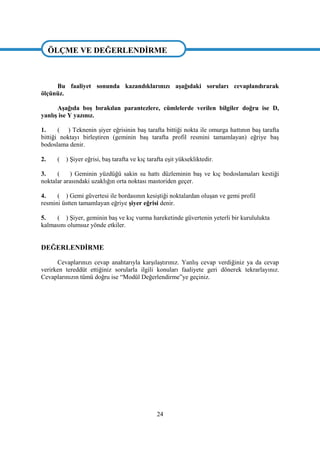 24
ÖLÇME VE DEĞERLENDĠRME
Bu faaliyet sonunda kazandıklarınızı aĢağıdaki soruları cevaplandırarak
ölçünüz.
AĢağıda boĢ bırakılan parantezlere, cümlelerde verilen bilgiler doğru ise D,
yanlıĢ ise Y yazınız.
1. ( ) Teknenin Ģiyer eğrisinin baĢ tarafta bittiği nokta ile omurga hattının baĢ tarafta
bittiği noktayı birleĢtiren (geminin baĢ tarafta profil resmini tamamlayan) eğriye baĢ
bodoslama denir.
2. ( ) ġiyer eğrisi, baĢ tarafta ve kıç tarafta eĢit yüksekliktedir.
3. ( ) Geminin yüzdüğü sakin su hattı düzleminin baĢ ve kıç bodoslamaları kestiği
noktalar arasındaki uzaklığın orta noktası mastoriden geçer.
4. ( ) Gemi güvertesi ile bordasının kesiĢtiği noktalardan oluĢan ve gemi profil
resmini üstten tamamlayan eğriye Ģiyer eğrisi denir.
5. ( ) ġiyer, geminin baĢ ve kıç vurma hareketinde güvertenin yeterli bir kurululukta
kalmasını olumsuz yönde etkiler.
DEĞERLENDĠRME
Cevaplarınızı cevap anahtarıyla karĢılaĢtırınız. YanlıĢ cevap verdiğiniz ya da cevap
verirken tereddüt ettiğiniz sorularla ilgili konuları faaliyete geri dönerek tekrarlayınız.
Cevaplarınızın tümü doğru ise “Modül Değerlendirme”ye geçiniz.
ÖLÇME VE DEĞERLENDĠRME
 