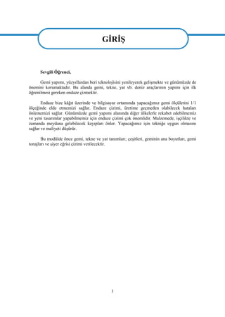 1
GĠRĠġ
Sevgili Öğrenci,
Gemi yapımı, yüzyıllardan beri teknolojisini yenileyerek geliĢmekte ve günümüzde de
önemini korumaktadır. Bu alanda gemi, tekne, yat vb. deniz araçlarının yapımı için ilk
öğrenilmesi gereken endaze çizmektir.
Endaze bize kâğıt üzerinde ve bilgisayar ortamında yapacağımız gemi ölçülerini 1/1
ölçeğinde elde etmemizi sağlar. Endaze çizimi, üretime geçmeden olabilecek hataları
önlememizi sağlar. Günümüzde gemi yapımı alanında diğer ülkelerle rekabet edebilmemiz
ve yeni tasarımlar yapabilmemiz için endaze çizimi çok önemlidir. Malzemede, iĢçilikte ve
zamanda meydana gelebilecek kayıpları önler. Yapacağımız iĢin tekniğe uygun olmasını
sağlar ve maliyeti düĢürür.
Bu modülde önce gemi, tekne ve yat tanımları; çeĢitleri, geminin ana boyutları, gemi
tonajları ve Ģiyer eğrisi çizimi verilecektir.
GĠRĠġ
 