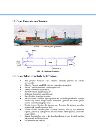5
1.2. Gemi Elemanlarının Tanıtımı
Resim 1.1: Geminin genel görünümü
ġekil 1.1: Gemi ana elemanları
1.3. Gemi, Tekne ve Yatlarla Ġlgili Terimler
 Ana güverte: Geminin veya teknenin üzerinde yürünen en üstteki
güvertesidir.
 Güverte: Geminin süreklilik gösteren yatay yüzeylerine denir.
 Karina: Geminin su altında kalan dıĢ yüzeyidir.
 Sintine: Geminin iç dip kısmıdır.
 Borda: Geminin dıĢ yan yüzeyidir.
 Alabanda: Geminin iç yan yüzeyidir.
 BaĢ: Geminin ön ve ileri kısmıdır.
 BaĢ bodoslama: Geminin Ģiyer eğrisinin baĢ tarafta bittiği nokta ile omurga
hattının baĢ tarafta bittiği noktayı birleĢtiren (geminin baĢ tarafta profil
resmini tamamlayan) eğriye denir.
 Double-bottom: Geminin dip kaplama sacı ile ambar dip kaplama sacından
oluĢan ortak yapı elemanlarına denir.
 Dümen: Gemiyi istenilen yöne çevirmek (steering) için saç veya tahtadan
yapılan, genellikle kıçta pervane arkasına monte edilen yelpaze Ģeklindeki
parçaya denir.
 Kasara: Geminin baĢ, orta ve kıç kısımlarında ana güverte üzerinde yapılan
tek güverteli üst binalara denir.
 Kıç: Geminin geri tarafıdır.
 
