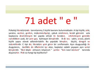 11
Psikoloji literatüründe tanımlanmış 3 kişilik kavramı bulunmaktadır. A tipi kişilik; zeki,
yaratıcı, aceleci, gerilen, mükemmeliyetçi, çabuk sinirlenen, kendi görevini asla
başkasına devretmeyen bir yapıda olmak ile beraber, ertelemeyen genelde
esneklikten uzak, bir yere geç kalmayan bireylerdir. B de ise; sakin, sessiz, planlı
kişilik yapısı olarak adlandırılabilir. Bu yapıdaki bireyler; ölçülü, dengeli ve
sistemlilerdir. C tipi de; literatüre yeni giren bir sınıflamadır. Aşırı duygusallığı ile
duygularını, özellikle de öfkelerini içe atan, başkaları odaklı yaşayan aşırı verici
bireylerdir. "Ben böyle olmasını istiyorum " yerine "Sen nasıl istersen" tarzında
düşünürler. Peki siz hangi tip kişiliksiniz?
71 adet " e "
 