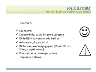 13
Dinlerken;
 Söz kesme
 Sadece dinle, başka bir şeyle uğraşma
 Dinlediğini davranışınla da belli et
 Anlamaya çalış, sabırlı ol
 Dinlerken savunmaya geçme ( Kontrollü ol -
Süreçte tepki verme)
 Konuşanı karar vermeye, yorum
yapmaya zorlama
Kendini Etkili ve Doğru İfade Etmek
SÖZLÜ İLETİŞİM
 