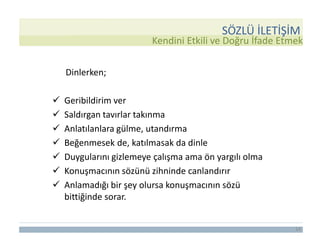 14
Kendini Etkili ve Doğru İfade Etmek
Dinlerken;
 Geribildirim ver
 Saldırgan tavırlar takınma
 Anlatılanlara gülme, utandırma
 Beğenmesek de, katılmasak da dinle
 Duygularını gizlemeye çalışma ama ön yargılı olma
 Konuşmacının sözünü zihninde canlandırır
 Anlamadığı bir şey olursa konuşmacının sözü
bittiğinde sorar.
SÖZLÜ İLETİŞİM
 