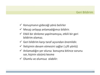 19
Geri Bildirim
 Konuşmanın gideceği yönü belirler
 Mesajı anlayıp anlamadığımızı bildirir.
 Etkili bir dinleme yapılmamışsa, etkili bir geri
bildirim olamaz.
 Geri bildirim karşı taraf açısından önemlidir.
 İletişimin devam etmesini sağlar ( çift yönlü)
 Anlamadığın yer olursa konuşma bitince sorunu
sor, kişinin sözünü kesme
 Olumlu ve olumsuz olabilir:
 
