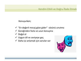 22
Konuşurken;
 "En değerli mesaj göze gider" sözünü unutma
 Gereğinden fazla ve uzun konuşma
 Doğal ol
 Uygun dil ve seviyeye geç
 Daha iyi anlamak için sorular sor
Kendini Etkili ve Doğru İfade Etmek
 
