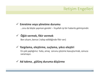 28
 Emretme veya yönetme durumu
…onu da böyle yapman gerekir – İnşallah iyi bir haberle gelmişsindir.
 Öğüt vermek, fikir vermek
Ben olsam, bence ( talep edildiğinde fikir ver)
 Yargılama, eleştirme, suçlama, yıkıcı eleştiri
En çok yaptığımız hata, amaç sorunu çözüme kavuşturmak, sonuca
varamayız.
 Ad takma , gülünç duruma düşürme
İletişim Engelleri
 