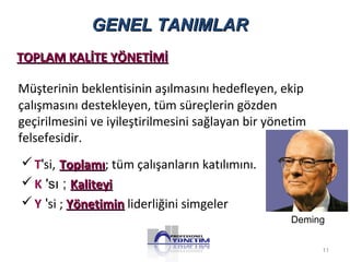 GGEENNEE LL TTAANNIIMMLLAARR 
TTOOPPLLAAMM KKAALLİİTTEE YYÖÖNNEETTİİMMİİ 
Müşterinin beklentisinin aşılmasını hedefleyen, ekip 
çalışmasını destekleyen, tüm süreçlerin gözden 
geçirilmesini ve iyileştirilmesini sağlayan bir yönetim 
felsefesidir. 
T'si, TTooppllaammıı; tüm çalışanların katılımını. 
K 'sı ; KKaalliitteeyyii 
Y 'si ; YYöönneettiimmiinn liderliğini simgeler 
Deming 
11 
 