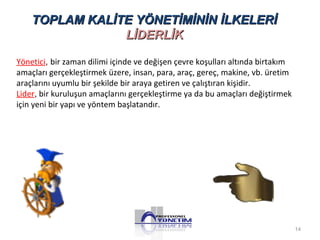 TOPLAM KALİTE YÖNETİMİNİN İİLLKKEELLEERRİİ 
LLİİDDEERRLLİİKK 
Yönetici, bir zaman dilimi içinde ve değişen çevre koşulları altında birtakım 
amaçları gerçekleştirmek üzere, insan, para, araç, gereç, makine, vb. üretim 
araçlarını uyumlu bir şekilde bir araya getiren ve çalıştıran kişidir. 
Lider, bir kuruluşun amaçlarını gerçekleştirme ya da bu amaçları değiştirmek 
için yeni bir yapı ve yöntem başlatandır. 
14 
 
