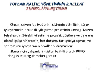 TOPLAM KALİTE YÖNETİMİNİN İİLLKKEELLEERRİİ 
SSÜÜRREEKKLLİİ İİYYİİLLEEŞŞTTİİRRMMEE 
Organizasyon faaliyetlerini, sistemin etkinliğini sürekli 
iyileştirmelidir.Sürekli iyileştirme prosesinin kaynağı Kaizen 
felsefesidir. Sürekli iyileştirme prosesi; düşünce ve davranış 
olarak çalışan herkesin, her durumu tartışmaya açması ve 
sonra bunu iyileştirmenin yollarını aramasıdır. 
Bunun için çalışanların sistemle ilgili olarak PUKO 
döngüsünü uygulamaları gerekir. 
22 
 