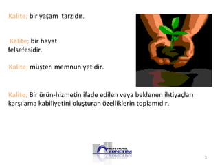 3 
Kalite; bir yaşam tarzıdır. 
Kalite; bir hayat 
felsefesidir. 
Kalite; müşteri memnuniyetidir. 
Kalite; Bir ürün-hizmetin ifade edilen veya beklenen ihtiyaçları 
karşılama kabiliyetini oluşturan özelliklerin toplamıdır. 
 