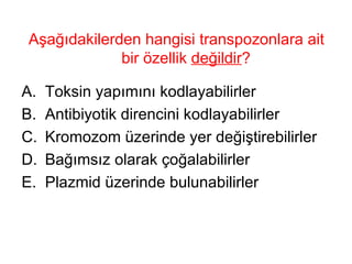 Aşağıdakilerden hangisi transpozonlara ait bir özellik  değildir ?  Toksin yapımını kodlayabilirler Antibiyotik direncini kodlayabilirler Kromozom üzerinde yer değiştirebilirler Bağımsız olarak çoğalabilirler Plazmid üzerinde bulunabilirler 