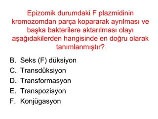 Epizomik durumdaki F plazmidinin kromozomdan parça kopararak ayrılması ve başka bakterilere aktarılması olayı aşağıdakilerden hangisinde en doğru olarak tanımlanmıştır? Seks (F) düksiyon Transdüksiyon Transformasyon Transpozisyon Konjügasyon 