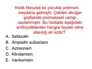 Kistik fibrozisli bir çocukta pnömoni meydana gelmiştir. Çekilen akciğer grafisinde pnömatosel varlığı saptanmıştır. Bu hastada aşağıdaki antibiyotiklerden hangisi faydalı olma olasılığı en azdır?  Sefazolin Ampisilin sulbactam Aztreonam Klindamisin Vankomisin 