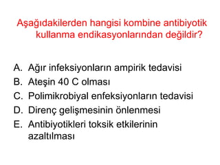 Aşağıdakilerden hangisi kombine antibiyotik kullanma endikasyonlarından değildir? Ağır infeksiyonların ampirik tedavisi Ateşin 40 C olması Polimikrobiyal enfeksiyonların tedavisi Direnç gelişmesinin önlenmesi  Antibiyotikleri toksik etkilerinin azaltılması 
