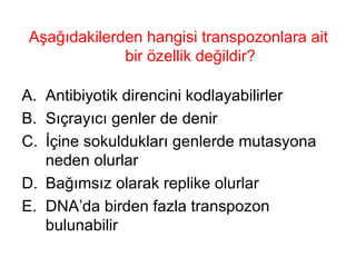 Aşağıdakilerden hangisi transpozonlara ait bir özellik değildir? Antibiyotik direncini kodlayabilirler Sıçrayıcı genler de denir İçine sokuldukları genlerde mutasyona neden olurlar Bağımsız olarak replike olurlar DNA’da birden fazla transpozon bulunabilir 