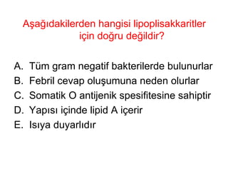 Aşağıdakilerden hangisi lipoplisakkaritler için doğru değildir? Tüm gram negatif bakterilerde bulunurlar Febril cevap oluşumuna neden olurlar Somatik O antijenik spesifitesine sahiptir Yapısı içinde lipid A içerir Isıya duyarlıdır 