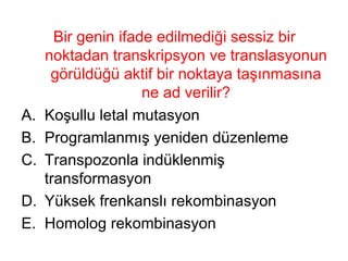 Bir genin ifade edilmediği sessiz bir noktadan transkripsyon ve translasyonun görüldüğü aktif bir noktaya taşınmasına ne ad verilir? Koşullu letal mutasyon Programlanmış yeniden düzenleme Transpozonla indüklenmiş transformasyon Yüksek frenkanslı rekombinasyon Homolog rekombinasyon 