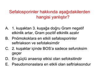 Sefalosporinler hakkında aşağıdakilerden hangisi yanlıştır? 1. kuşaktan 3. kuşağa doğru Gram negatif etkinlik artar, Gram pozitif etkinlik azalır Pnömokoklara en etkili sefalosporinler seftriakson ve sefotaksimdir 2. kuşaklar içinde BOS’a sadece sefuroksim geçer En güçlü anaerop etkisi olan sefoksitindir Pseudomonaslara en etkili olan seftriaksondur 