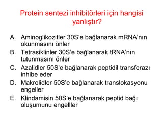 Protein sentezi inhibitörleri için hangisi yanlıştır? Aminoglikozitler 30S’e bağlanarak mRNA’nın okunmasını önler Tetrasiklinler 30S’e bağlanarak tRNA’nın tutunmasını önler Azalidler 50S’e bağlanarak peptidil transferazı inhibe eder Makrolidler 50S’e bağlanarak translokasyonu engeller Klindamisin 50S’e bağlanarak peptid bağı oluşumunu engelller 