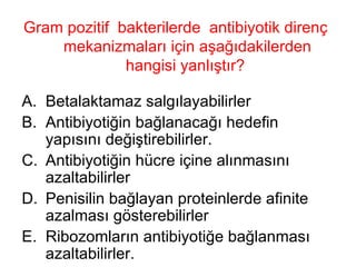 Gram pozitif  bakterilerde  antibiyotik direnç mekanizmaları için aşağıdakilerden hangisi yanlıştır?  Betalaktamaz salgılayabilirler Antibiyotiğin bağlanacağı hedefin yapısını değiştirebilirler. Antibiyotiğin hücre içine alınmasını azaltabilirler Penisilin bağlayan proteinlerde afinite azalması gösterebilirler Ribozomların antibiyotiğe bağlanması azaltabilirler. 