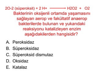 2O-2 (süperoksit) + 2 H+    H2O2  +  O2   Bakterinin oksijenli ortamda yaşamasını sağlayan aerop ve fakültatif anaerop bakterilerde bulunan ve yukarıdaki reaksiyonu katalizleyen enzim aşağıdakilerden hangisidir?  Peroksidaz Süperoksidaz Süperoksid dismutaz Oksidaz Katalaz 