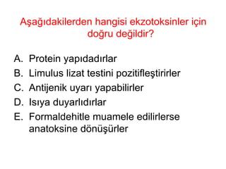 Aşağıdakilerden hangisi ekzotoksinler için doğru değildir? Protein yapıdadırlar Limulus lizat testini pozitifleştirirler Antijenik uyarı yapabilirler Isıya duyarlıdırlar Formaldehitle muamele edilirlerse anatoksine dönüşürler 