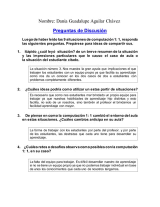 Nombre: Dania Guadalupe Aguilar Chávez
Preguntas de Discusión
Luego de haber leído las 9 situaciones de computación 1: 1, responda
las siguientes preguntas. Prepárese para ideas de compartir sus.
1. Rápido ¿cuál leyó situación? de un breve resumen de la situación
y las impresiones particulares que le causo el caso de aula o
la situación del estudiante citado.
La situación número 3. Nos muestra la gran ayuda que implicaciones el que
trabajen los estudiantes con un equipo propio ya que facilita su aprendizaje
como nos da un conocer en los dos casos de dos a estudiantes con
problemas completamente diferentes.
2. ¿Cuáles ideas podría como utilizar un estas partir de situaciones?
Es necesario que como nos estudiantes mar brindado un propio equipo para
trabajar ya que nuestras habilidades de aprendizaje hijo distintas y esto
facilita, no solo de un nosotros, sino también al profesor el brindarnos un
facilidad aprendizaje con mayor.
3. De piense en como la computación 1: 1 cambió el entorno del aula
en estas situaciones. ¿Cuáles cambios anticipa en su aula?
La forma de trabajar con los estudiantes por parte del profesor. y por parte
de los estudiantes, las destrezas que cada uno tiene para desarrollar su
aprendizaje.
4. ¿Cuáles retos o desafíos observa como posibles con la computación
1: 1, en su caso?
La falta del equipo para trabajar. Es difícil desarrollar nuestro de aprendizaje
si no se tiene un equipo propio ya que no podemos trabajar individual en base
de unos los conocimientos que cada uno de nosotros tengamos.
 