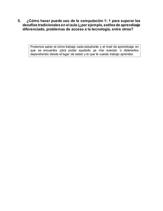 5. ¿Cómo hacer puede uso de la computación 1: 1 para superar los
desafíos tradicionales en el aula (¿por ejemplo, estilos de aprendizaje
diferenciado, problemas de acceso a la tecnología, entre otros?
Podemos saber el cómo trabaja cada estudiante y el nivel de aprendizaje en
que se encuentra pára poder ayudarlo ya mar avanzar o detenerlos
dependiendo desde el lugar de saber y lo que le cuesta trabajo aprender.
 