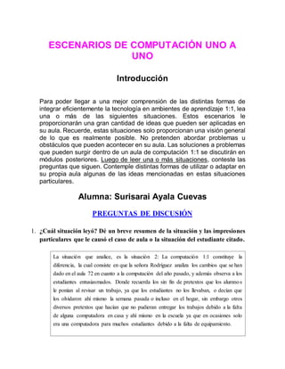 ESCENARIOS DE COMPUTACIÓN UNO A
UNO
Introducción
Para poder llegar a una mejor comprensión de las distintas formas de
integrar eficientemente la tecnología en ambientes de aprendizaje 1:1, lea
una o más de las siguientes situaciones. Estos escenarios le
proporcionarán una gran cantidad de ideas que pueden ser aplicadas en
su aula. Recuerde, estas situaciones solo proporcionan una visión general
de lo que es realmente posible. No pretenden abordar problemas u
obstáculos que pueden acontecer en su aula. Las soluciones a problemas
que pueden surgir dentro de un aula de computación 1:1 se discutirán en
módulos posteriores. Luego de leer una o más situaciones, conteste las
preguntas que siguen. Contemple distintas formas de utilizar o adaptar en
su propia aula algunas de las ideas mencionadas en estas situaciones
particulares.
Alumna: Surisarai Ayala Cuevas
PREGUNTAS DE DISCUSIÓN
1. ¿Cuál situación leyó? Dé un breve resumen de la situación y las impresiones
particulares que le causó el caso de aula o la situación del estudiante citado.
La situación que analice, es la situación 2: La computación 1:1 constituye la
diferencia, la cual consiste en que la señora Rodríguez analiza los cambios que se han
dado en el aula 72 en cuanto a la computación del año pasado, y además observa a los
estudiantes entusiasmados. Donde recuerda los sin fin de pretextos que los alumnos
le ponían al revisar un trabajo, ya que los estudiantes no los llevaban, o decían que
los olvidaron ahí mismo la semana pasada o incluso en el hogar, sin embargo otros
diversos pretextos que hacían que no pudieran entregar los trabajos debido a la falta
de alguna computadora en casa y ahí mismo en la escuela ya que en ocasiones solo
era una computadora para muchos estudiantes debido a la falta de equipamiento.
 