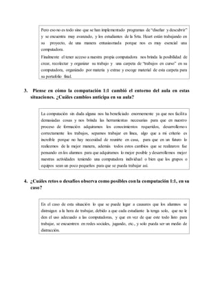 Pero eso no es todo sino que se han implementado programas de “diseñar y descubrir”
y se encuentra muy avanzado, y los estudiantes de la Srta. Heart están trabajando en
su proyecto, de una manera entusiasmada porque nos es muy esencial una
computadora.
Finalmente el tener acceso a nuestra propia computadora nos brinda la posibilidad de
crear, recolectar y organizar su trabajo y una carpeta de “trabajos en curso” en su
computadora, organizado por materia y extrae y escoge material de esta carpeta para
su portafolio final.
3. Piense en cómo la computación 1:1 cambió el entorno del aula en estas
situaciones. ¿Cuáles cambios anticipa en su aula?
La computación sin duda alguna nos ha beneficiado enormemente ya que nos facilita
demasiadas cosas y nos brinda las herramientas necesarias para que en nuestro
proceso de formación adquiramos los conocimientos requeridos, desarrollemos
correctamente los trabajos, sepamos trabajar en línea, algo que a mi criterio es
increíble porque no hay necesidad de reunirte en casa, para que en un futuro lo
realicemos de la mejor manera, además todos estos cambios que se realizaron fue
pensando en los alumnos para que adquiramos lo mejor posible y desarrollemos mejor
nuestras actividades teniendo una computadora individual o bien que los grupos o
equipos sean un poco pequeños para que se pueda trabajar así.
4. ¿Cuáles retos o desafíos observa como posibles con la computación 1:1, en su
caso?
En el caso de esta situación lo que se puede legar a causares que los alumnos se
distraigan a la hora de trabajar, debido a que cada estudiante la tenga solo, que no le
den el uso adecuado a las computadoras, y que en vez de que este todo listo para
trabajar, se encuentren en redes sociales, jugando, etc., y solo pueda ser un medio de
distracción.
 