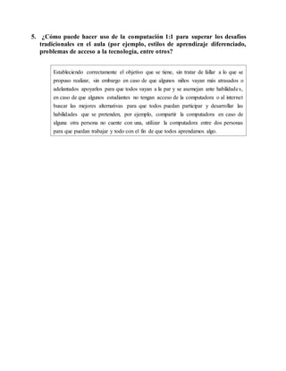5. ¿Cómo puede hacer uso de la computación 1:1 para superar los desafíos
tradicionales en el aula (por ejemplo, estilos de aprendizaje diferenciado,
problemas de acceso a la tecnología, entre otros?
Estableciendo correctamente el objetivo que se tiene, sin tratar de fallar a lo que se
propuso realizar, sin embargo en caso de que algunos niños vayan más atrasados o
adelantados apoyarlos para que todos vayan a la par y se asemejan ante habilidades,
en caso de que algunos estudiantes no tengan acceso de la computadora o al internet
buscar las mejores alternativas para que todos puedan participar y desarrollar las
habilidades que se pretenden, por ejemplo, compartir la computadora en caso de
alguna otra persona no cuente con una, utilizar la computadora entre dos personas
para que puedan trabajar y todo con el fin de que todos aprendamos algo.
 