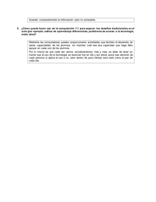 Guardar constantemente la información para no extraviarla.
5. ¿Cómo puede hacer uso de la computación 1:1 para superar los desafíos tradicionales en el
aula (por ejemplo, estilos de aprendizaje diferenciado, problemas de acceso a la tecnología,
entre otros?
Mediante las computadoras pueden proporcionarse actividades que faciliten el desarrollo de
varias capacidades de los alumnos, sin importar cuál sea esa capacidad que haga falta
apoyar en cada uno de los alumnos.
Por lo mismo de que cada vez vamos actualizándonos más y más, se debe de tener en
mente que el uso de la tecnología es esencial hoy en día y por ahora quizá sea decisión de
cada persona si aplica el uso o no, pero dentro de poco tiempo esto será como el pan de
cada día.
 