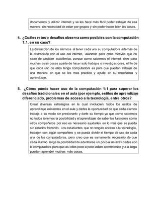 documentos y utilizar internet y se les hace más fácil poder trabajar de esa
manera sin necesidad de estar por grupos y sin poder hacer bien las cosas.
4. ¿Cuáles retos o desafíos observa como posibles con la computación
1:1, en su caso?
La distracción de los alumnos al tener cada uno su computadora además de
la distracción con el uso del internet, usándolo para otros motivos que no
sean de carácter académico, porque como sabemos el internet sirve para
muchas otras cosas aparte de hacer solo trabajos o investigaciones, el fin de
que cada uno de ellos tenga computadora es para que puedan trabajar de
una manera en que se les mas practico y ayude en su enseñanza y
aprendizaje.
5. ¿Cómo puede hacer uso de la computación 1:1 para superar los
desafíos tradicionales en el aula (por ejemplo, estilos de aprendizaje
diferenciado, problemas de acceso a la tecnología, entre otros?
Crear diversas estrategias en la cual involucren todos los estilos de
aprendizaje existentes en el aula y darles la oportunidad de que cada alumno
trabaje a su modo sin presionarlo y darle su tiempo ya que como sabemos
no todos tenemos la posibilidad y el aprendizaje de saber las funciones como
otros compañeros por eso es necesario ayudarles en lo más que se pueda
sin estarlos forzando. Los estudiantes que no tengan acceso a la tecnología,
trabajen con algún compañero y se pueda dividir el tiempo de uso de cada
una de las computadoras, pero creo que es sumamente necesario de que
cada alumno tenga la posibilidadde adentrarse un poco a las actividades con
la computadora para que así ellos poco a poco vallan aprendiendo y a la larga
puedan aprender muchas más cosas.
 