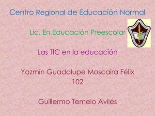Centro Regional de Educación Normal

     Lic. En Educación Preescolar

       Las TIC en la educación

  Yazmín Guadalupe Moscaira Félix
               102

       Guillermo Temelo Avilés
 