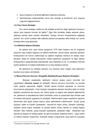 10



          Kanuni baskılar ve antitröst eğilimlerin işletmeyi zorlaması,
          İşletmelerarası birleşmelerden sonra bazı stratejik iş birimlerinin yeni oluşuma
           uygunluk sağlayamaması,

1.2.3 Son Verme Stratejisi

           Son verme stratejisi, sadece bir tek stratejik iş biriminin değil, işletmenin tamamını
satma veya kapama konuları ile ilgilidir. 8 Eğer iflas etmekten başka seçenek yoksa,
işletmeyi satmak daha mantıklı olmaktadır. Çalışan firmanın hissedarlarına sağladığı
yararlar, son verme suretiyle elde edilecek parasal sonuçlardan daha kötüye son verme
stratejisi daha cazip gelecektir.

1.2.4 Mahkûm İşletme Stratejisi

           Bir işletme ürün veya hizmet satışlarının %75 inden fazlasını tek bir müşteriye
satıyorsa veya müşteri bağımsız bir işletme tarafından normal olarak yapılması gereken
fonksiyonların bir kısmını üstlenmişse bu işletme müşteriye mahkum bir strateji izliyor
denebilir. Böyle bir strateji izlenmesinin nedeni işletmenin pazarlama ve diğer işletme
fonksiyonlarını güçlendirmede yeteneksizlik veya isteksizlik ya da bu stratejinin finansal
açıdan güçlenme ve maliyet azaltmadan en iyi araç olduğuna inanma.

           Bir işletmenin bu stratejiyi izlemesi, onu mahkum eden müşteri veya işletmenin
kararları onun adına vermektedir.

1.3 Mevcut Durumu Koruma / Dengelilik (Stability)/Durgun Büyüme Stratejileri

                Büyüyen      piyasalarda      işletmenin   mevcut   piyasa   payını    korumak   için
uyguladıkları korunma amaçlı bir stratejidir. Mevcut durumun korunması, bu konuda
hiçbir çalışma yapmamak değildir. Sürekli piyasa kontrolu yapılacak ve durumun
korunmasına çalışılacaktır. Hızla büyüyen piyasalarda deneyim (tecrübe) etkisi ve büyük
ölçekten yararlanma söz konusu ise, mamul güçlü ve yaşam seyri gelişme aşamasında
ise, işletmenin iç kaynaklarında belirli üstünlükler varsa ve piyasa‟daki lider firmalar atak
bir strateji izlemiyorsa uygulanan bir stratejidir. Mal/hizmetleri yaşam seyirlerinin olgunluk
döneminde olan güçlü piyasa payına sahip işletmelerde kullanılmalıdır. Ancak yavaş
büyüyen, statik ve küçülen piyasalarda rasyonel bir seçim olmaz. Deneyim üstünlüğü,
rakiplere oranla düşük maliyetler ve yüksek kârlılık olması halinde bu strateji başarılı
olacaktır. Bazı hallerde, yavaş büyüyen piyasalarda, piyasadan değil,                 rakiplerden pay
kapmak da başarılı bir strateji olabilir. Bu gibi durumlarda; fiyatlarda indirim, uygun teslim
ve ödeme koşulları oluşturmak, ürünlerde kaliteyi vurgulanarak veya belirli bir piyasada


8
    Thompson ve Strickland, The Strategic Desicion, s.86
 