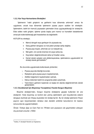 12




1.3.2. Kar Veya Harmanlama Stratejileri

         İşletmenin “nakit girişlerini ve gelirlerini kısa dönemde arttırmak” amacı ile
uygulanan, ancak kısa dönemde işletmenin piyasa payını azaltan bir stratejidir.
İşletmelerin, belirli bir mamulü piyasadan çekmeden önce uygulayabileceği bir strateji‟dir.
Elde edilen nakit girişleri, işletme içinde başka yeni mamul ve hizmetleri desteklemek
amacıyla kullanılabileceği gibi hissedarlara da dağıtılabilir.

KOTLER bu stratejiyi;

                     Mamul dengeli veya gerileyen bir piyasada ise,
                     Satış gelirleri dengesiz ve mal yeteri prestije sahip değilse,
                     Piyasa payı küçük, arttırmak zor ve maliyetli ise,
                     Mal geliri, ciro içinde önemsiz bir paya sahip ise,
                     Kaynakları değerlendirecek daha iyi fırsatlar varsa,
                     Genel olarak satışları çok etkilemeyecekse, işletmelerce uygulanabilir bir
                      strateji olarak görmektedir.9


             Bu durumda uygulamada kullanılacak yöntemler;

               o     Piyasa payında liderliği korumak,
               o     Rakiplere göre piyasa payını kaybetmemek,
               o     Aktifleri değerlerini kaybetmeden satmak,
               o     Kârsız bölümleri belirli bir programla elden çıkartmak,
               o     Yatırımların getirisini toplamak ve başka bir alanda değerlendirmek olarak
                     gösterilebilir.
1.3.3. Duraklamak İçin Büyümeyi Yavaşlatma( Fasılalı Durgun Büyüme)

       Büyüme stratejisi‟nden, Durgun büyüme stratejisine geçişte kullanılan bir ara
strateji‟dir. Hızla büyümüş ve kontrol dan çıkmış işletmelerin yeni boyutlarında sistemi
dengeye oturtmak için ihtiyaç duydukları bir strateji tipi‟dir. Bu tür strateji işletmenin Pazar
payının aşırı büyümesinden rahatsız olan devletin antitröst kanunlarının bir baskısı
sonucunda da uygulanmaktadır.

Örnek: Türkiye Şişe ve Cam Fab.’nın TR’deki cam piyasasını ele geçirmekten alıkoyan
dış çevresel unsurlar. (1992)




9
    Kotler, P. Stratejik Yönetim ve Yapılanma
 